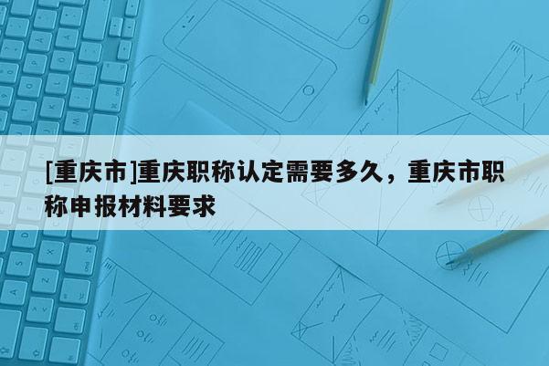 [重慶市]重慶職稱認定需要多久，重慶市職稱申報材料要求