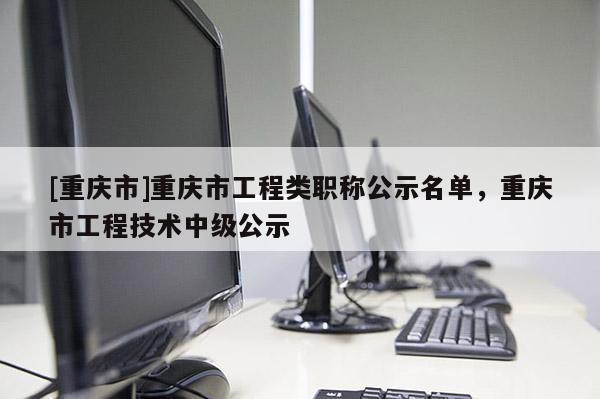[重慶市]重慶市工程類職稱公示名單，重慶市工程技術中級公示