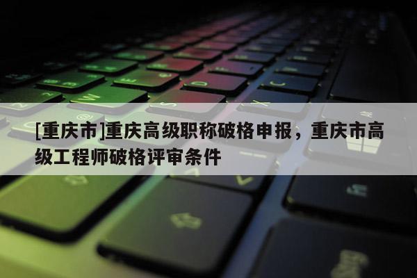 [重慶市]重慶高級(jí)職稱破格申報(bào)，重慶市高級(jí)工程師破格評(píng)審條件