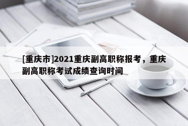 [重慶市]2021重慶副高職稱報考，重慶副高職稱考試成績查詢時間