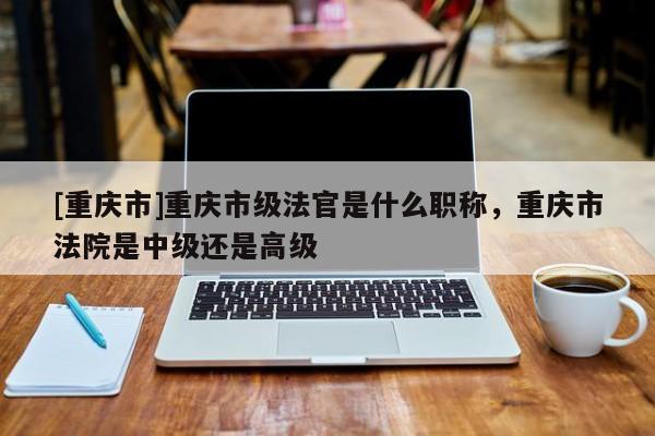 [重慶市]重慶市級法官是什么職稱，重慶市法院是中級還是高級