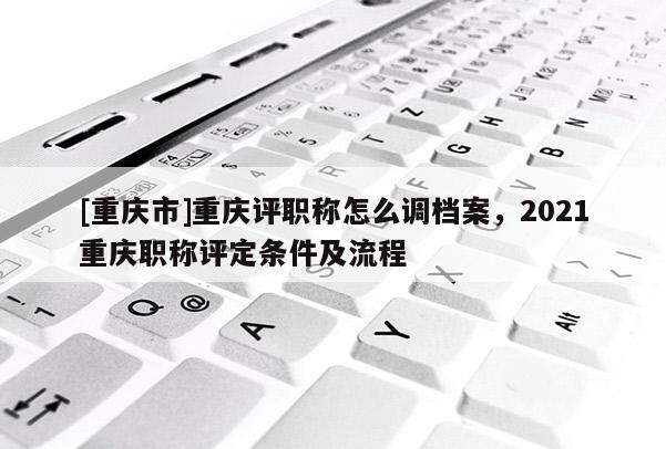 [重慶市]重慶評職稱怎么調檔案，2021重慶職稱評定條件及流程