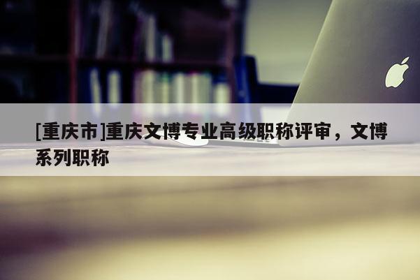 [重慶市]重慶文博專業高級職稱評審，文博系列職稱