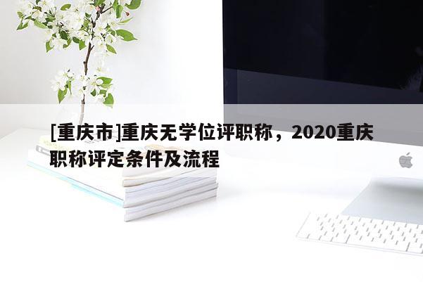 [重慶市]重慶無(wú)學(xué)位評(píng)職稱，2020重慶職稱評(píng)定條件及流程