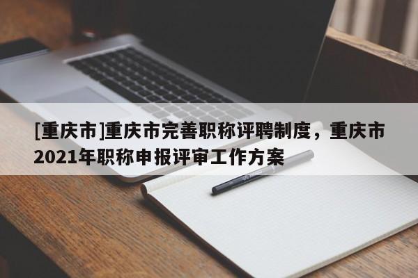 [重慶市]重慶市完善職稱評聘制度，重慶市2021年職稱申報評審工作方案