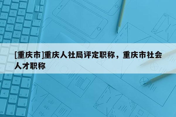 [重慶市]重慶人社局評定職稱，重慶市社會人才職稱