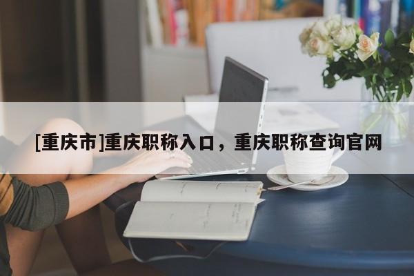 [重慶市]重慶職稱入口，重慶職稱查詢官網