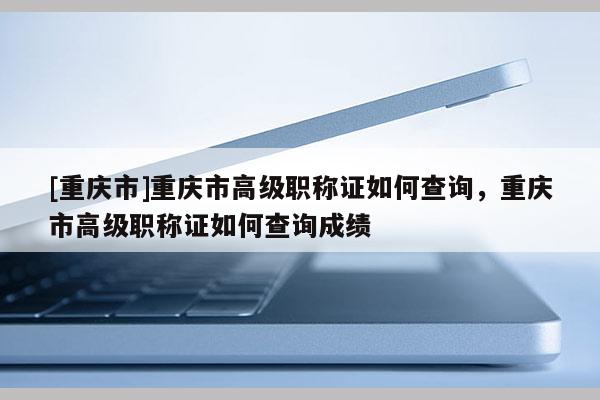[重慶市]重慶市高級職稱證如何查詢，重慶市高級職稱證如何查詢成績