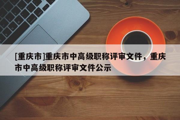 [重慶市]重慶市中高級職稱評審文件，重慶市中高級職稱評審文件公示