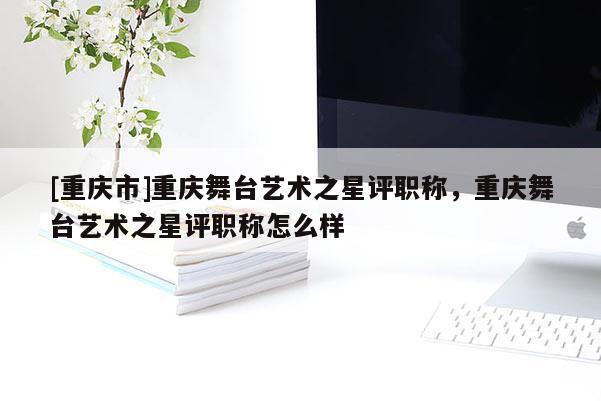 [重慶市]重慶舞臺藝術(shù)之星評職稱，重慶舞臺藝術(shù)之星評職稱怎么樣