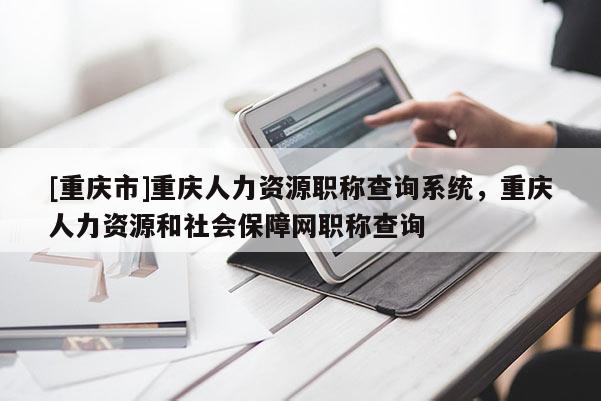 [重慶市]重慶人力資源職稱查詢系統，重慶人力資源和社會保障網職稱查詢