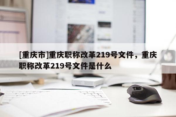 [重慶市]重慶職稱改革219號文件，重慶職稱改革219號文件是什么