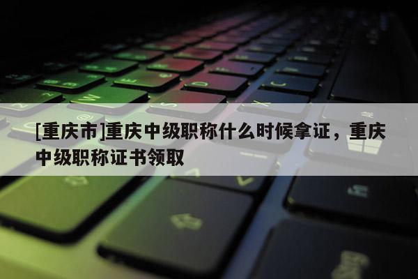 [重慶市]重慶中級職稱什么時候拿證，重慶中級職稱證書領(lǐng)取