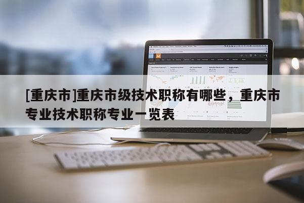 [重慶市]重慶市級技術職稱有哪些，重慶市專業技術職稱專業一覽表