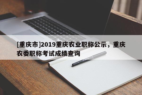 [重慶市]2019重慶農業職稱公示，重慶農委職稱考試成績查詢