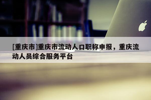 [重慶市]重慶市流動(dòng)人口職稱申報(bào)，重慶流動(dòng)人員綜合服務(wù)平臺(tái)