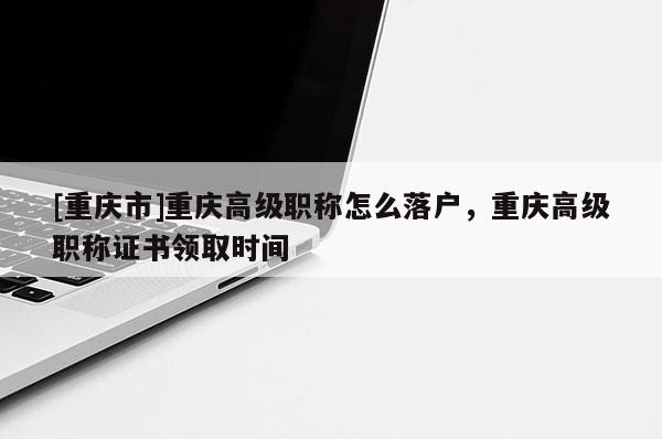[重慶市]重慶高級職稱怎么落戶，重慶高級職稱證書領取時間