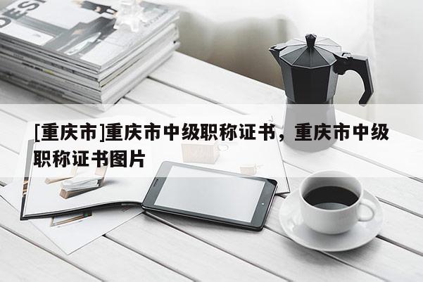 [重慶市]重慶市中級職稱證書，重慶市中級職稱證書圖片