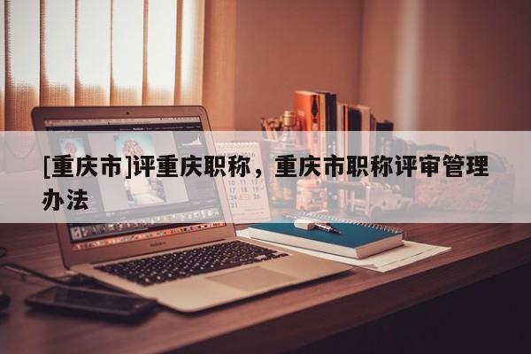 [重慶市]評重慶職稱，重慶市職稱評審管理辦法