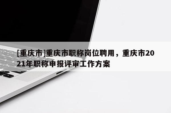 [重慶市]重慶市職稱崗位聘用，重慶市2021年職稱申報(bào)評(píng)審工作方案