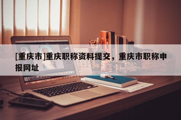 [重慶市]重慶職稱資料提交，重慶市職稱申報網址