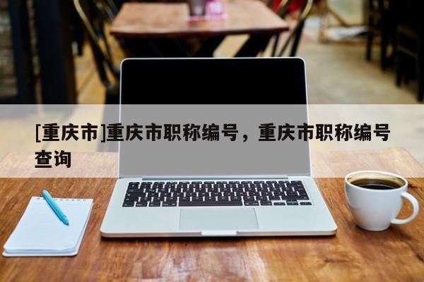 [重慶市]重慶市職稱編號，重慶市職稱編號查詢