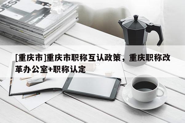 [重慶市]重慶市職稱互認政策，重慶職稱改革辦公室+職稱認定