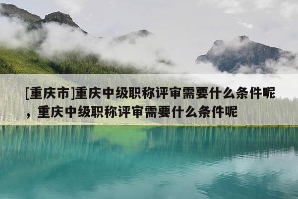 [重慶市]重慶中級職稱評審需要什么條件呢，重慶中級職稱評審需要什么條件呢