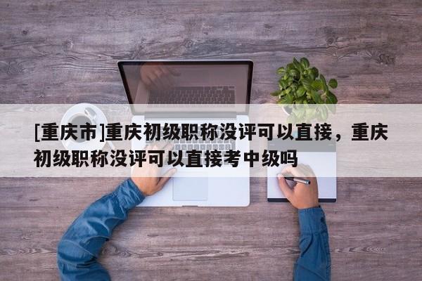 [重慶市]重慶初級職稱沒評可以直接，重慶初級職稱沒評可以直接考中級嗎