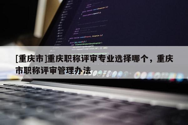 [重慶市]重慶職稱評審專業選擇哪個，重慶市職稱評審管理辦法
