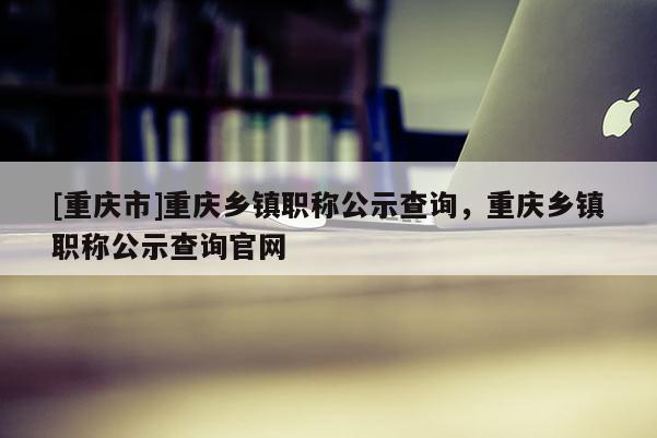 [重慶市]重慶鄉鎮職稱公示查詢，重慶鄉鎮職稱公示查詢官網