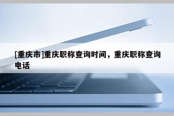 [重慶市]重慶職稱查詢時間，重慶職稱查詢電話