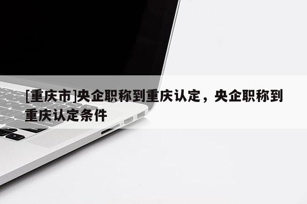 [重慶市]央企職稱(chēng)到重慶認(rèn)定，央企職稱(chēng)到重慶認(rèn)定條件