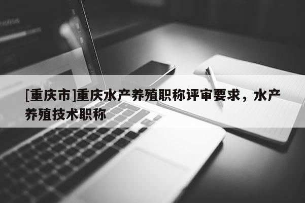 [重慶市]重慶水產養殖職稱評審要求，水產養殖技術職稱