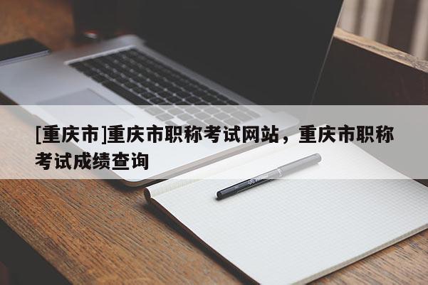 [重慶市]重慶市職稱考試網站，重慶市職稱考試成績查詢