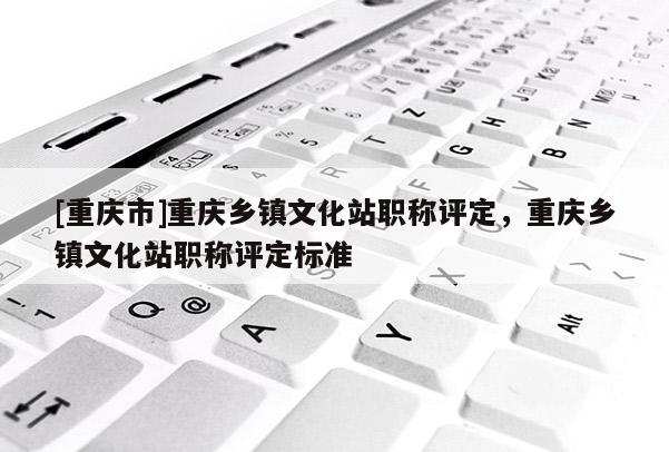 [重慶市]重慶鄉鎮文化站職稱評定，重慶鄉鎮文化站職稱評定標準