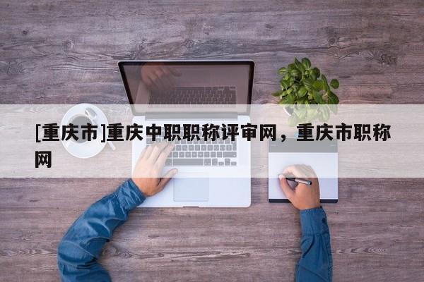 [重慶市]重慶中職職稱評審網(wǎng)，重慶市職稱網(wǎng)