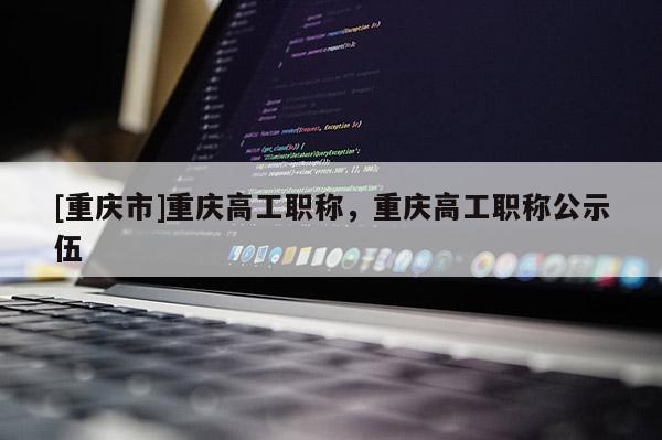 [重慶市]重慶高工職稱，重慶高工職稱公示伍