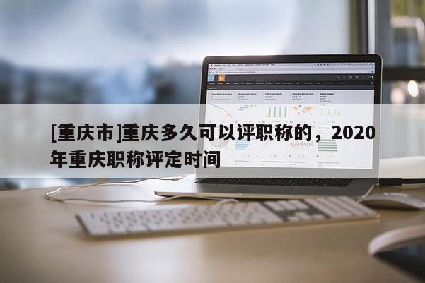 [重慶市]重慶多久可以評職稱的，2020年重慶職稱評定時間