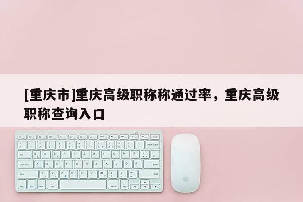 [重慶市]重慶高級職稱稱通過率，重慶高級職稱查詢入口