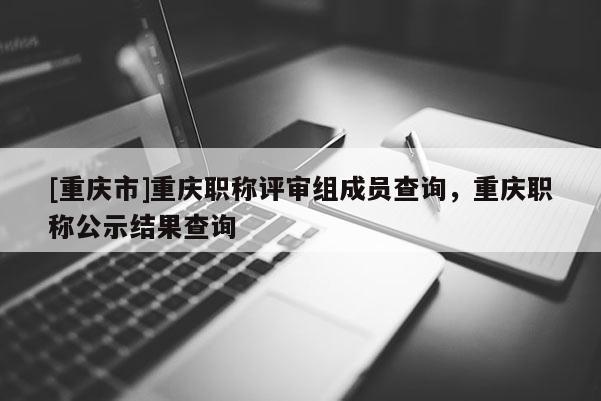 [重慶市]重慶職稱評審組成員查詢，重慶職稱公示結果查詢
