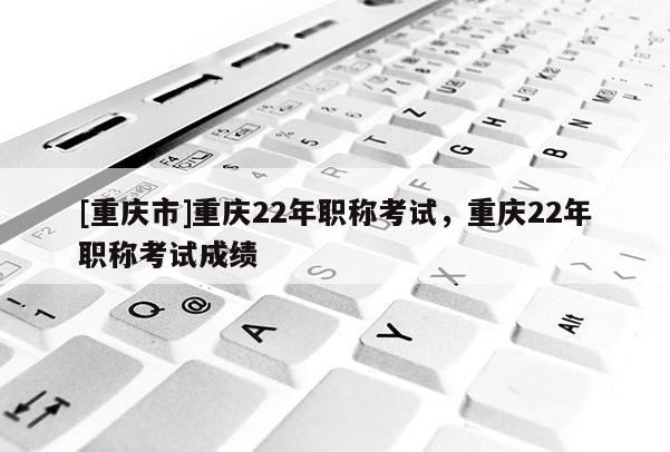 [重慶市]重慶22年職稱考試，重慶22年職稱考試成績