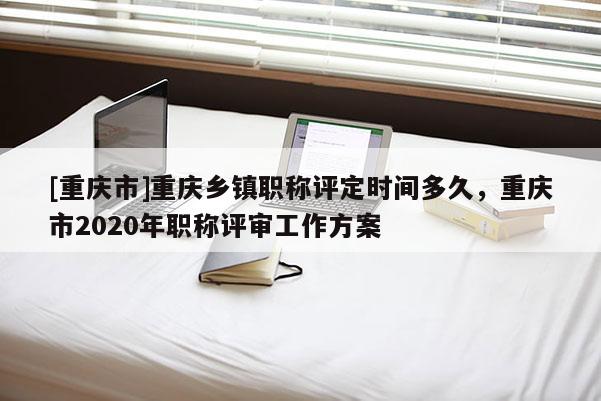 [重慶市]重慶鄉(xiāng)鎮(zhèn)職稱評(píng)定時(shí)間多久，重慶市2020年職稱評(píng)審工作方案