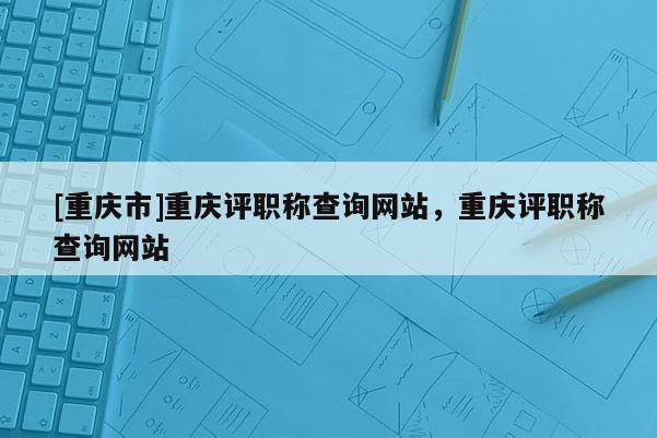 [重慶市]重慶評職稱查詢網站，重慶評職稱查詢網站