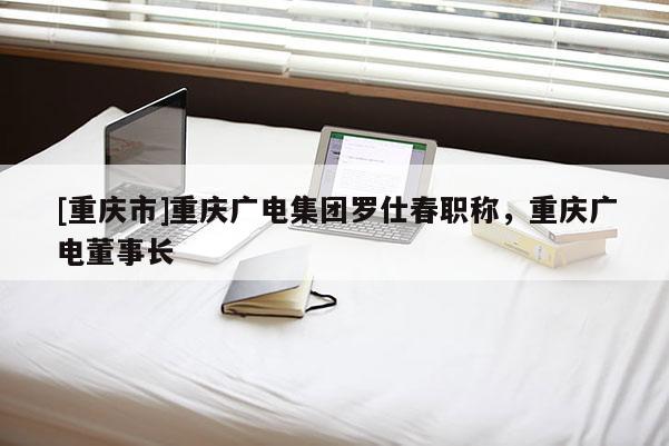 [重慶市]重慶廣電集團羅仕春職稱，重慶廣電董事長