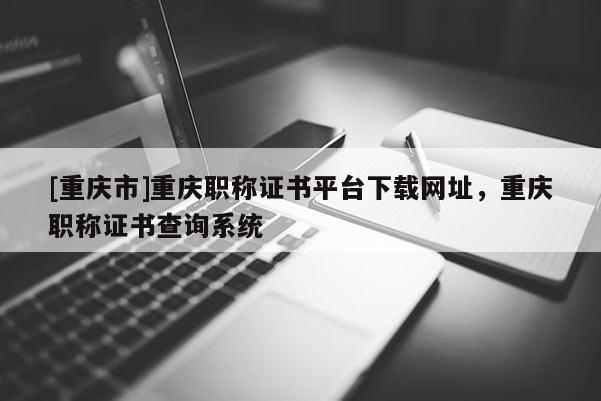 [重慶市]重慶職稱證書平臺下載網(wǎng)址，重慶職稱證書查詢系統(tǒng)