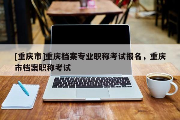 [重慶市]重慶檔案專業職稱考試報名，重慶市檔案職稱考試