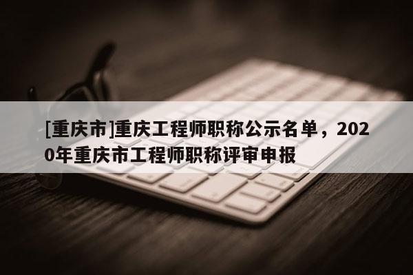[重慶市]重慶工程師職稱公示名單，2020年重慶市工程師職稱評審申報