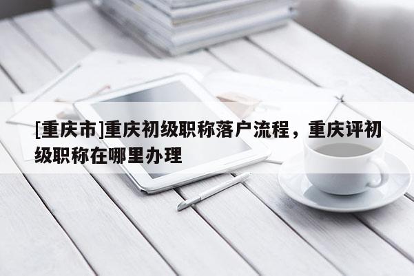 [重慶市]重慶初級職稱落戶流程，重慶評初級職稱在哪里辦理