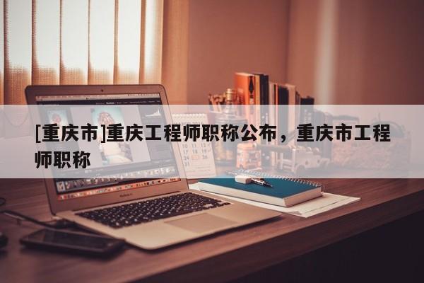 [重慶市]重慶工程師職稱公布，重慶市工程師職稱